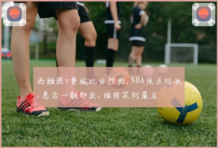 西雅图v费城比分预测,NBA焦点对决,悬念一触即发,谁将笑到最后