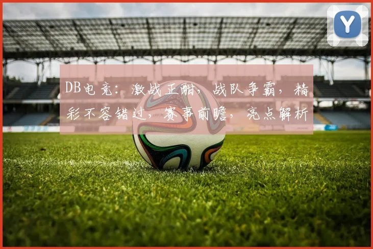 DB电竞：激战正酣，战队争霸，精彩不容错过，赛事前瞻，亮点解析