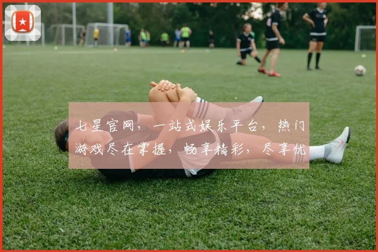 七星官网，一站式娱乐平台，热门游戏尽在掌握，畅享精彩，尽享优惠，不容错过