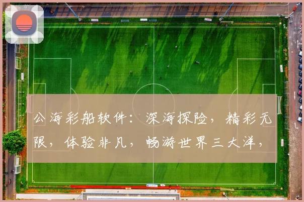 公海彩船软件：深海探险，精彩无限，体验非凡，畅游世界三大洋，娱乐无限